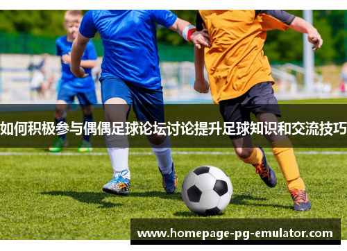 如何积极参与偶偶足球论坛讨论提升足球知识和交流技巧