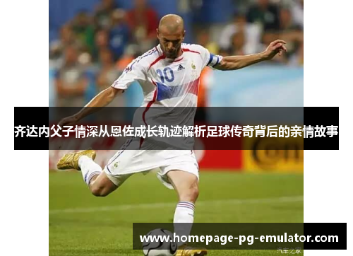 齐达内父子情深从恩佐成长轨迹解析足球传奇背后的亲情故事