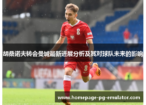 胡桑诺夫转会曼城最新进展分析及其对球队未来的影响 胡桑诺夫转会曼城最新进展分析及其对球队未来的影响