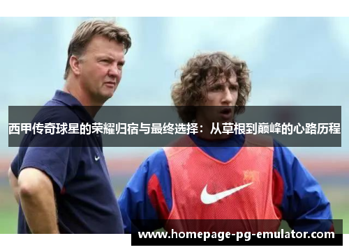 西甲传奇球星的荣耀归宿与最终选择：从草根到巅峰的心路历程