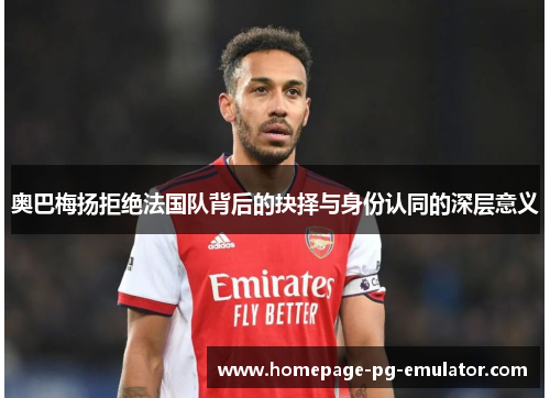 奥巴梅扬拒绝法国队背后的抉择与身份认同的深层意义