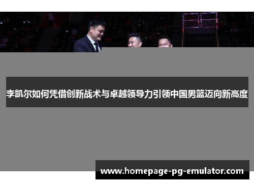 李凯尔如何凭借创新战术与卓越领导力引领中国男篮迈向新高度