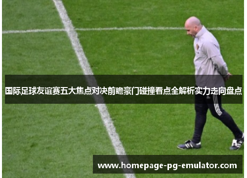 国际足球友谊赛五大焦点对决前瞻豪门碰撞看点全解析实力走向盘点