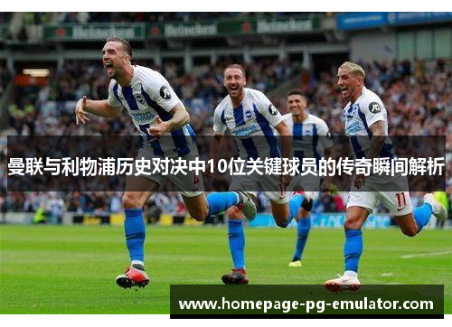 曼联与利物浦历史对决中10位关键球员的传奇瞬间解析 曼联与利物浦历史对决中10位关键球员的传奇瞬间解析