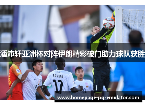 潘沛轩亚洲杯对阵伊朗精彩破门助力球队获胜