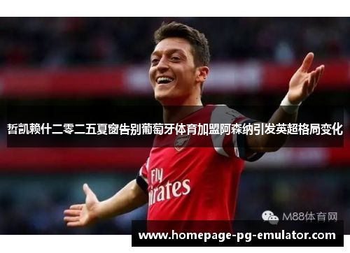 哲凯赖什二零二五夏窗告别葡萄牙体育加盟阿森纳引发英超格局变化 哲凯赖什二零二五夏窗告别葡萄牙体育加盟阿森纳引发英超格局变化