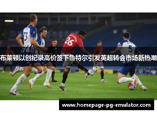 布莱顿以创纪录高价签下鲁特尔引发英超转会市场新热潮 布莱顿以创纪录高价签下鲁特尔引发英超转会市场新热潮